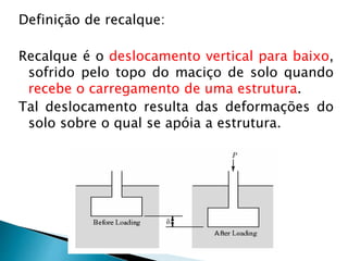 Definição de recalque:
Recalque é o deslocamento vertical para baixo,
sofrido pelo topo do maciço de solo quando
recebe o carregamento de uma estrutura.
Tal deslocamento resulta das deformações do
solo sobre o qual se apóia a estrutura.
 