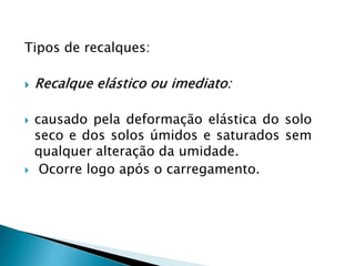 Tipos de recalques:
 Recalque elástico ou imediato:
 causado pela deformação elástica do solo
seco e dos solos úmidos e saturados sem
qualquer alteração da umidade.
 Ocorre logo após o carregamento.
 