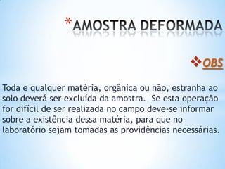 *
OBS
Toda e qualquer matéria, orgânica ou não, estranha ao
solo deverá ser excluída da amostra. Se esta operação
for difícil de ser realizada no campo deve-se informar
sobre a existência dessa matéria, para que no
laboratório sejam tomadas as providências necessárias.
 