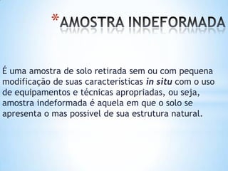 *
É uma amostra de solo retirada sem ou com pequena
modificação de suas características in situ com o uso
de equipamentos e técnicas apropriadas, ou seja,
amostra indeformada é aquela em que o solo se
apresenta o mas possivel de sua estrutura natural.
 