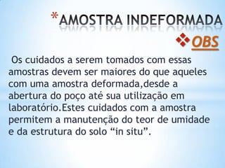 *
OBS
Os cuidados a serem tomados com essas
amostras devem ser maiores do que aqueles
com uma amostra deformada,desde a
abertura do poço até sua utilização em
laboratório.Estes cuidados com a amostra
permitem a manutenção do teor de umidade
e da estrutura do solo “in situ”.
 