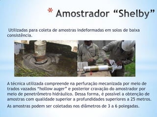 *
Utilizadas para coleta de amostras indeformadas em solos de baixa
consistência.
A técnica utilizada compreende na perfuração mecanizada por meio de
trados vazados “hollow auger” e posterior cravação do amostrador por
meio de penetrômetro hidráulico. Dessa forma, é possível a obtenção de
amostras com qualidade superior a profundidades superiores a 25 metros.
As amostras podem ser coletadas nos diâmetros de 3 a 6 polegadas.
 