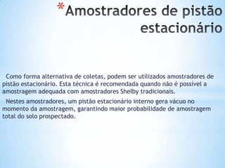 *
Como forma alternativa de coletas, podem ser utilizados amostradores de
pistão estacionário. Esta técnica é recomendada quando não é possível a
amostragem adequada com amostradores Shelby tradicionais.
Nestes amostradores, um pistão estacionário interno gera vácuo no
momento da amostragem, garantindo maior probabilidade de amostragem
total do solo prospectado.
 