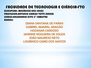 FACULDADE DE TECNOLOGIA E CIÊNCIA-FTC
DISCIPLINA: MECÂNICA DOS SOLOS
PROFESSOR:ANTONIO CARLOS TOTTI JUNIOR
CURSO:ENGENHARIA CIVIL 5° SEMESTRE
ALUNOS:
DIANA SANTANA DE FARIAS
GABRIEL AMARAL ARAGÃO
HOZANAR CARDOSO
JANINNE NOGUEIRA DE SOUZA
JOÃO MAURICIO NETO
LOURENCO CAIRO DOS SANTOS
 