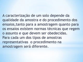 A caracterização de um solo depende da
qualidade da amostra e do procedimento dos
ensaios,tanto para a amostragem quanto para
os ensaios existem normas técnicas que regem
o assunto e que devem ser obedecidas.
Para cada um dos tipos de amostras
representativas o procedimento na
amostragem será diferente.
 