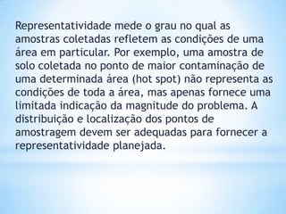 Representatividade mede o grau no qual as
amostras coletadas refletem as condições de uma
área em particular. Por exemplo, uma amostra de
solo coletada no ponto de maior contaminação de
uma determinada área (hot spot) não representa as
condições de toda a área, mas apenas fornece uma
limitada indicação da magnitude do problema. A
distribuição e localização dos pontos de
amostragem devem ser adequadas para fornecer a
representatividade planejada.
 