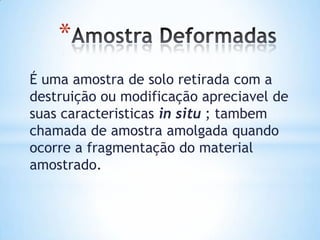 *
É uma amostra de solo retirada com a
destruição ou modificação apreciavel de
suas caracteristicas in situ ; tambem
chamada de amostra amolgada quando
ocorre a fragmentação do material
amostrado.
 