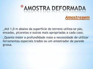 *
Amostragem
_Até 1,0 m abaixo da superficíe do terreno utiliza-se pás,
enxadas, picaretas e outras mais apropriadas a cada caso.
_Quanto maior a profundidade maio a necessidade de utilizar
ferramentas especiais trados ou um amostrador de parede
grossa.
 