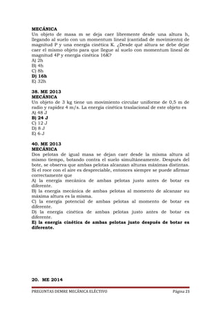 MECÁNICA
Un objeto de masa m se deja caer libremente desde una altura h,
llegando al suelo con un momentum lineal (cantidad de movimiento) de
magnitud P y una energía cinética K. ¿Desde qué altura se debe dejar
caer el mismo objeto para que llegue al suelo con momentum lineal de
magnitud 4P y energía cinética 16K?
A) 2h
B) 4h
C) 8h
D) 16h
E) 32h
38. ME 2013
MECÁNICA
Un objeto de 3 kg tiene un movimiento circular uniforme de 0,5 m de
radio y rapidez 4 m/s. La energía cinética traslacional de este objeto es
A) 48 J
B) 24 J
C) 12 J
D) 8 J
E) 6 J
40. ME 2013
MECÁNICA
Dos pelotas de igual masa se dejan caer desde la misma altura al
mismo tiempo, botando contra el suelo simultáneamente. Después del
bote, se observa que ambas pelotas alcanzan alturas máximas distintas.
Si el roce con el aire es despreciable, entonces siempre se puede afirmar
correctamente que
A) la energía mecánica de ambas pelotas justo antes de botar es
diferente.
B) la energía mecánica de ambas pelotas al momento de alcanzar su
máxima altura es la misma.
C) la energía potencial de ambas pelotas al momento de botar es
diferente.
D) la energía cinética de ambas pelotas justo antes de botar es
diferente.
E) la energía cinética de ambas pelotas justo después de botar es
diferente.

20. ME 2014
PREGUNTAS DEMRE MECÁNICA ELÉCTIVO

Página 23

 