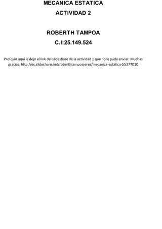 MECANICA ESTATICA
ACTIVIDAD 2
ROBERTH TAMPOA
C.I:25.149.524
Profesor aquí le dejo el link del slideshare de la actividad 1 que no le pude enviar. Muchas
gracias. http://es.slideshare.net/roberthtampoajerez/mecanica-estatica-55277010