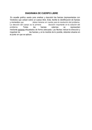 DIAGRAMA DE CUERPO LIBRE
Es aquella grafica usada para analizar y descubrir las fuerzas (representadas con
Vectores) que actúan sobre un cuerpo libre. Esta, facilita la identificación de fuerzas
y momentos que deben tenerse en cuenta para la resolución del problema.
La elección del cuerpo es la primera decisión importante en la solución del
problema. Todas las fuerzas externas se representan
mediante vectores etiquetados de forma adecuada. Las flechas indican la dirección y
magnitud de las fuerzas y, en la medida de lo posible, deberían situarse en
el punto en que se aplican.