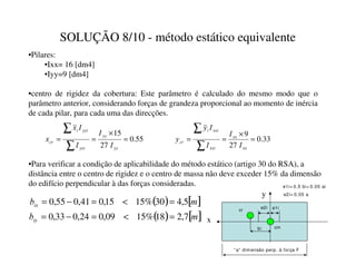 SOLUÇÃO 8/10 - método estático equivalente
•Pilares:
•Ixx= 16 [dm4]
•Iyy=9 [dm4]
•centro de rigidez da cobertura: Este parâmetro é calculado do mesmo modo que o
parâmetro anterior, considerando forças de grandeza proporcional ao momento de inércia
de cada pilar, para cada uma das direcções.
( ) [ ]
P
EL[ 5
,
4
30
%
15
15
,
0
41
,
0
55
,
0 =

=
−
=
( ) [ ]
P
EL 7
,
2
18
%
15
09
,
0
24
,
0
33
,
0 =

=
−
=
•Para verificar a condição de aplicabilidade do método estático (artigo 30 do RSA), a
distância entre o centro de rigidez e o centro de massa não deve exceder 15% da dimensão
do edifício perpendicular à das forças consideradas.
55
.
0
27
15
=
×
=
=
∑
∑


L
L
L
FU
,
,
,
,
[
[ 33
.
0
27
9
=
×
=
=
∑
∑
[[
[[
[[L
[[L
L
FU
,
,
,
,


“a” dimensão perp. à força F
bi
e1i
e2i
e1i= 0,5 bi+ 0.05 ai
e2i= 0.05 a
cm
cr
x
y
 