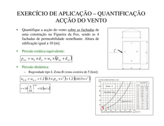 EXERCÍCIO DE APLICAÇÃO – QUANTIFICAÇÃO
ACÇÃO DO VENTO
• Quantifique a acção do vento sobre as fachadas de
uma construção na Figueira da Foz, sendo as 4
fachadas de permeabilidade semelhante. Altura de
edificação igual a 10 [m].
• Pressão estática equivalente:
• Pressão dinâmica:
– Rugosidade tipo I, Zona B (zona costeira de 5 [km])
( ) ( )
2
2
,
, 613
.
0
2
.
1
5
.
0
2
.
1 Y
Y
Z
Z DU
$
N
%
N ×
=
×
×
=
= ρ
( )
SL
SH
N
S
N
HVW Z
Z
S δ
δ
δ +
×
=
×
=
[ ]
V
P
K
Y /
14
10
18
28
.
0
+






=
 