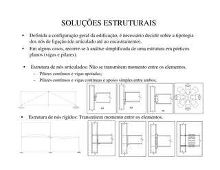 SOLUÇÕES ESTRUTURAIS
• Definida a configuração geral da edificação, é necessário decidir sobre a tipologia
dos nós de ligação (do articulado até ao encastramento).
• Em alguns casos, recorre-se à análise simplificada de uma estrutura em pórticos
planos (vigas e pilares).
• Estrutura de nós articulados: Não se transmitem momento entre os elementos.
– Pilares contínuos e vigas apoiadas;
– Pilares contínuos e vigas contínuas e apoios simples entre ambos;
• Estrutura de nós rígidos: Transmitem momento entre os elementos.
 