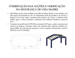 COMBINAÇÃO DAS ACÇÕES E VERIFICAÇÃO
DA SEGURANÇA DE UMA MADRE
• Quantifique acções num pavilhão construído em Braga interior e zona urbana, com
duas águas de inclinação de 10º. O comprimento total do pavilhão é de 20 [m], a
largura é de 15 [m], sendo a distância entre pórticos de 5 [m] e a distância entre
madres igual a 1,3[m]. Considere a cobertura como ordinária. Despreze a acção da
neve.
• Considere um perfil inicial UPN100 em material S235 para a madre, num processo
iterativo de projecto. Considere ainda uma cobertura tipo sandwish metálica (ex:
painel 2000), com 50 [mm] de espessura e com as seguinte características: (ρ=0,11
[kN/m2] e λ=0.41 [W/mK]).
 