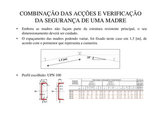 COMBINAÇÃO DAS ACÇÕES E VERIFICAÇÃO
DA SEGURANÇA DE UMA MADRE
• Embora as madres não façam parte da estrutura resistente principal, o seu
dimensionamento deverá ser cuidado.
• O espaçamento das madres podendo variar, foi fixado neste caso em 1,3 [m], de
acordo com o pormenor que representa a cumeeira.
• Perfil escolhido: UPN 100
P@ ž
 