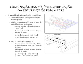 COMBINAÇÃO DAS ACÇÕES E VERIFICAÇÃO
DA SEGURANÇA DE UMA MADRE
• A quantificação das acções deve considerar:
– Área de influência das acções nas madres e
vigas do pórtico.
– Acções permanentes (G): peso próprio do
material utilizado na cobertura.
•
• Decomposição degundo as duas direcções
principais da secção:
•
– Acções variáveis (Q) sobrecarga:
• Converter o valor característico 0,3 [kN/m2]
em plano inclinado 0,295 [kN/m2] em plano
horizontal.
• Decomposição degundo as duas direcções
principais da secção:
5 [ m]
1,3 [ m]
[ ] [ ] ( )
[ ]
P
1
P
P
N1
*
*
*
/
247
81
,
9
6
,
10
3
,
1
/
11
,
0 2
2
1
=
×
+
×
=
+
=
Sdzz [ N/ m]
ZZ
Sdyy [ N/ m]
YY
[ ] [ ]
[ ] [ ]
P
1
P
1
*
P
1
P
1
*
–
–
—
—
/
9
,
42
)
º
10
sin(
/
247
/
243
)
º
10
cos(
/
247
=
×
=
=
×
=
[ ] [ ]
[ ] [ ]
P
1
P
1
4
P
1
P
1
4
˜
˜
™
™
/
9
,
66
)
º
10
sin(
/
3
,
1
295
/
378
)
º
10
cos(
/
3
,
1
295
=
×
×
=
=
×
×
=
 