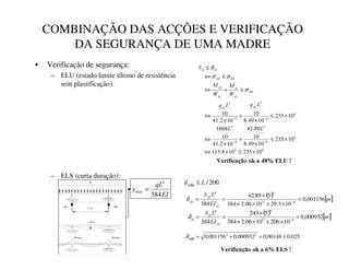 L [m]
RA RB
y max
q
M max M max
COMBINAÇÃO DAS ACÇÕES E VERIFICAÇÃO
DA SEGURANÇA DE UMA MADRE
• Verificação de segurança:
– ELU (estado limite último de resistência
sem plastificação):
– ELS (curta duração):
6
6
6
6
2
6
2
6
6
2
6
2
10
235
10
8
.
113
10
235
10
49
.
8
10
89
.
42
10
2
.
41
10
1668
10
235
10
49
.
8
10
10
2
.
41
10
×
≤
×
⇔
×
≤
×
+
×
⇔
×
≤
×
+
×
⇔
≤
+
⇔
≤
⇔
≤
−
−
−
−
/
/
/
T
/
T
:
0
:
0
5
6
ª
ª
«
«
¬
­
«
«
«
«
ª
ª
ª
ª
¬
­
®
­
­
­
σ
σ
σ
9HULILFDomRRND(/8
200
/
/
¯
°
±
≤
δ
(,
T/

384
4
max =
( ) [ ]
P
(,
/
6
²
²
³
³
³
³
001156
,
0
10
3
.
29
10
06
.
2
384
5
89
,
42
384 8
11
4
4
=
×
×
×
×
×
=
= −
δ
( ) [ ]
P
(,
/
6
´
´
µ
µ
µ
µ
000932
,
0
10
206
10
06
.
2
384
5
243
384 8
11
4
4
=
×
×
×
×
×
=
= −
δ
025
,
0
00148
,
0
000932
,
0
001156
,
0 2
2
≤
=
+
=
¶
·
¸
δ
9HULILFDomRRND(/6
 
