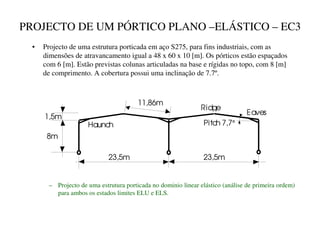 PROJECTO DE UM PÓRTICO PLANO –ELÁSTICO – EC3
• Projecto de uma estrutura porticada em aço S275, para fins industriais, com as
dimensões de atravancamento igual a 48 x 60 x 10 [m]. Os pórticos estão espaçados
com 6 [m]. Estão previstas colunas articuladas na base e rígidas no topo, com 8 [m]
de comprimento. A cobertura possui uma inclinação de 7.7º.
23,5m 23,5m
8m
1,5m
11,86m
Pitch 7,7°
Ridge
Eaves
Haunch
– Projecto de uma estrutura porticada no dominio linear elástico (análise de primeira ordem)
para ambos os estados limites ELU e ELS.
 