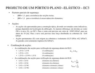 PROJECTO DE UM PÓRTICO PLANO –ELÁSTICO – EC3
• Factores parciais de segurança:
– γM0= 1,1 para a resistência das secções rectas;
– γM1= 1,1 para a resistência à encurvadura dos elementos;
• Acções:
– As acções são apresentadas para a construção típica, devendo ser tomadas como indicativas,
porque dependem da localização da edificação. As maiores diferenças são devidas ao vento
(W) e à neve (S), ver EC1. Para o vento está previsto um valor de 0,965 kN/m², para um
altura de 10 [m]. Para a neve está prevista uma força distribuída na cobertura de 0,44
kN/m².
– Acções permanentes (G) com origem na cobertura e isolamento (0,15 kN/m +0,2 kN/m2).
As paredes com isolamento impõem (0,2 kN/m2).
• Combinação de acções:
– As combinações das acções para verificação da segurança dentro de ELU:
• 1,35 G + 1,5 W (2 combinações)
• 1,35 G + 1,5 S (4 combinações)
• 1,35 G + 1,35 W + 1,35 S (8 combinações)
– As combinações das acções para verificação da segurança dentro do ELS:
• 1,0 G + 1,0 S1 (elementos da cobertura)
• 1,0 G + 1,0 S4 (elementos da cobertura)
• 1,0 G + 1,0 W1 (elementos estruturais colunas)
• 1,0 G + 1,0 W2 (elementos estruturais colunas)
200
L
max ≤
δ
150
h
horiz ≤
δ
5G
6G σ
σ ≤
 