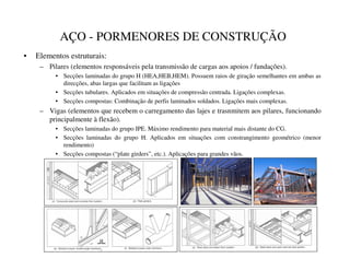AÇO - PORMENORES DE CONSTRUÇÃO
• Elementos estruturais:
– Pilares (elementos responsáveis pela transmissão de cargas aos apoios / fundações).
• Secções laminadas do grupo H (HEA,HEB,HEM). Possuem raios de giração semelhantes em ambas as
direcções, abas largas que facilitam as ligações
• Secções tubulares. Aplicados em situações de compressão centrada. Ligações complexas.
• Secções compostas: Combinação de perfis laminados soldados. Ligações mais complexas.
– Vigas (elementos que recebem o carregamento das lajes e trasnmitem aos pilares, funcionando
principalmente à flexão).
• Secções laminadas do grupo IPE. Máximo rendimento para material mais distante do CG.
• Secções laminadas do grupo H. Aplicados em situações com constrangimento geométrico (menor
rendimento)
• Secções compostas (“plate girders”, etc.). Aplicações para grandes vãos.
 