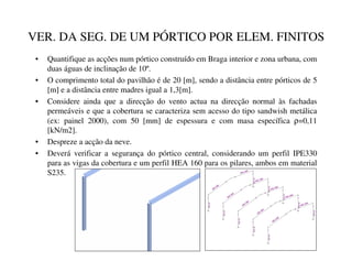 VER. DA SEG. DE UM PÓRTICO POR ELEM. FINITOS
• Quantifique as acções num pórtico construído em Braga interior e zona urbana, com
duas águas de inclinação de 10º.
• O comprimento total do pavilhão é de 20 [m], sendo a distância entre pórticos de 5
[m] e a distância entre madres igual a 1,3[m].
• Considere ainda que a direcção do vento actua na direcção normal às fachadas
permeáveis e que a cobertura se caracteriza sem acesso do tipo sandwish metálica
(ex: painel 2000), com 50 [mm] de espessura e com masa específica ρ=0,11
[kN/m2].
• Despreze a acção da neve.
• Deverá verificar a segurança do pórtico central, considerando um perfil IPE330
para as vigas da cobertura e um perfil HEA 160 para os pilares, ambos em material
S235.
H
E-160A
H
E-160A
IPE-330
IPE-330
H
E-160A
H
E-160A
IPE-330
IPE-330
H
E-160A
H
E-160A
IPE-330
IPE-330
H
E-160A
H
E-160A
IPE-330
IPE-330
H
E-160A
H
E-160A
IPE-330
IPE-330
 