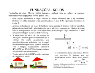 FUNDAÇÕES - SOLOS
• Fundações directas: Blocos rígidos (sapatas, pegões) onde os pilares se apoiam,
transmitindo as respectivas acções para o solo.
– Estas acções resumem-se a forças verticais N, forças horizontais Hx e Hy, momentos
flectores Mx e My (traduzem-se em excentricidades ex e ey de N) e por vezes momentos de
torção T.
– A tensão induzida por um bloco de fundação numa camada de terreno, pode ser calculada
pela teoria de elasticidade, admitindo então que o solo tem comprtamento elástico. A tensão
vertical, num ponto de maciço elástico (z,w,teta), provocada pela carga concentrada F, pode
ser determinada pela expressão de Boussinesq.
( )
θ
π
σ 5
2
cos
2
3
]
)
] =
T
)
]
– A capacidade de carga de um terreno de
fundação é limitada pelo assentamento que a
estrutura lhe impõe. Assentamento por
consolidação (tende a diminuir com o tempo)
ou assentamento por rotura (tende a aumentar
com o tempo). Assentamento admissível
(PT=0.050 [m] ES=0.075 [m]) para estruturas
metálicas hiperestáticas correntes.
– Tensão admissível =0.1 [MPa], solos coerentes
de consistência média.
– O assentamento ∆h de uma camada de solo
com espessura h, causado por um
acréscimo de tensão (∆σ) é dado através
de:
Y
D
K
K
ε
σ
+
∆
=
∆
1
Parâmetros obtidos experimentalmente em lab. mec. solos.
ε=indice de vazios do terreno
av=coeficiente de compressibilidade
 