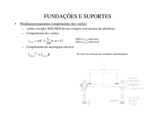 FUNDAÇÕES E SUPORTES
• Predimensionamento comprimento dos varões:
– varões roscados M20 /M30 devem cumprir com ensaios de aderência.
– Comprimento dos varões:
– Comprimento de ancoragem efectiva:
12
;
200
2
var =
≥
= P
I
P
O
ì
í
î
ï
φ
φ
M20= lvarão=480 [mm]
M30=lvarão=1000 [mm]
.
O
O DR
HI
DR var
var = K= factor de correcção por armadura superabundante.
 