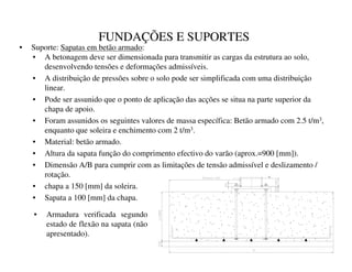 FUNDAÇÕES E SUPORTES
• A betonagem deve ser dimensionada para transmitir as cargas da estrutura ao solo,
desenvolvendo tensões e deformações admissíveis.
• A distribuição de pressões sobre o solo pode ser simplificada com uma distribuição
linear.
• Pode ser assunido que o ponto de aplicação das acções se situa na parte superior da
chapa de apoio.
• Foram assunidos os seguintes valores de massa específica: Betão armado com 2.5 t/m3,
enquanto que soleira e enchimento com 2 t/m3.
• Material: betão armado.
• Altura da sapata função do comprimento efectivo do varão (aprox.=900 [mm]).
• Dimensão A/B para cumprir com as limitações de tensão admissível e deslizamento /
rotação.
• chapa a 150 [mm] da soleira.
• Sapata a 100 [mm] da chapa.
• Suporte: Sapatas em betão armado:
• Armadura verificada segundo
estado de flexão na sapata (não
apresentado).
 