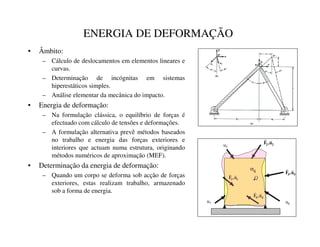 ENERGIA DE DEFORMAÇÃO
• Âmbito:
– Cálculo de deslocamentos em elementos lineares e
curvas.
– Determinação de incógnitas em sistemas
hiperestáticos simples.
– Análise elementar da mecânica do impacto.
• Energia de deformação:
– Na formulação clássica, o equilíbrio de forças é
efectuado com cálculo de tensões e deformações.
– A formulação alternativa prevê métodos baseados
no trabalho e energia das forças exteriores e
interiores que actuam numa estrutura, originando
métodos numéricos de aproximação (MEF).
• Determinação da energia de deformação:
– Quando um corpo se deforma sob acção de forças
exteriores, estas realizam trabalho, armazenado
sob a forma de energia.
Q
*
*
X

)


+
+
X

)


,
,
X

)


-
-
X

)


u6
u5
u7
LM
V
 
