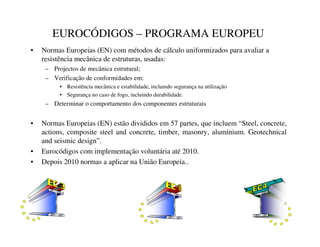 EUROCÓDIGOS – PROGRAMA EUROPEU
• Normas Europeias (EN) com métodos de cálculo uniformizados para avaliar a
resistência mecânica de estruturas, usadas:
– Projectos de mecânica estrutural;
– Verificação de conformidades em:
• Resistência mecânica e estabilidade, incluindo segurança na utilização
• Segurança no caso de fogo, incluindo durabilidade.
– Determinar o comportamento dos componentes estruturais
• Normas Europeias (EN) estão divididos em 57 partes, que incluem “Steel, concrete,
actions, composite steel and concrete, timber, masonry, aluminium. Geotechnical
and seismic design”.
• Eurocódigos com implementação voluntária até 2010.
• Depois 2010 normas a aplicar na União Europeia..
 