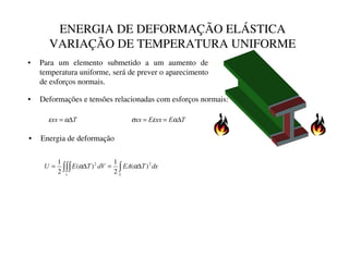 ENERGIA DE DEFORMAÇÃO ELÁSTICA
VARIAÇÃO DE TEMPERATURA UNIFORME
• Deformações e tensões relacionadas com esforços normais:
7
[[ ∆
= α
ε 7
(
[[
(
[[ ∆
=
= α
ε
σ
G[
7
($
G9
7
(
8
Y /
∫∫∫ ∫ ∆
=
∆
= 2
2
)
(
2
1
)
(
2
1
α
α
• Energia de deformação
• Para um elemento submetido a um aumento de
temperatura uniforme, será de prever o aparecimento
de esforços normais.
 