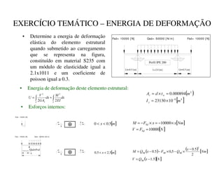 EXERCÍCIO TEMÁTICO – ENERGIA DE DEFORMAÇÃO
• Determine a energia de deformação
elástica do elemento estrutural
quando submetido ao carregamento
que se representa na figura,
constituído em material S235 com
um módulo de elasticidade igual a
2.1x1011 e um coeficiente de
poisson igual a 0.3.
Qsd= 50000 [ N/ m] Fsd= 10000 [ N]
Fsd= 10000 [ N]
L=2.0 [m] Lb=0.5 [m]
Lb=0.5 [m]
Perfil IPE 200
• Energia de deformação deste elemento estrutural:
G[
(,
0
G[
*$
9
8
c
c
d
∫
∫ +
=
2
2
2
2 ( )
[ ]
4
8
2
10
23130
000894
.
0
P
,
P
W
G
$
e
f
g
−
×
=
=
×
=
• Esforços internos:
Fsd= 10000 [ N]
[ ]
[ ]
1
)
9
1P
[
[
)
0
h
i
h
i
10000
10000
=
=
×
−
=
×
−
=
[ ]
P
[ 5
.
0
0 

[ ]
P
[ 5
.
2
5
.
0 

x
Qsd+Fsd
Lb=0.5 [m]
Fsd= 10000 [ N] Qsd= 50000 [ N/ m]
( ) ( ) [ ]
( )[ ]
1
[
4
9
1P
[
4
)
[
4
0
j
k
j
k
j
k
j
k
5
.
1
2
5
.
0
5
,
0
5
.
0
2
−
=
−
×
−
×
−
−
=
 