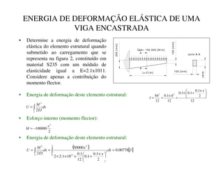 ENERGIA DE DEFORMAÇÃO ELÁSTICA DE UMA
VIGA ENCASTRADA
• Determine a energia de deformação
elástica do elemento estrutural quando
submetido ao carregamento que se
representa na figura 2, constituído em
material S235 com um módulo de
elasticidade igual a E=2.1x1011.
Considere apenas a contribuição do
momento flector.
Qsd= 100 000 [ N/ m]
L= 2 [ m]
200
[
m
m
]
100
[
m
m
]
100 [ mm]
varia
A
A
corte A-A
• Energia de deformação deste elemento estrutural:
G[
(,
0
8
s
∫
=
2
2
2
100000
2
[
0 −
=
• Esforço interno (momento flector):
12
2
1
.
0
1
.
0
1
.
0
12
1
.
0
12
3
3 




 ×
+
×
=
×
=
=
[
K
EK
,
( ) [ ]
-
G[
[
[
G[
(,
0
8
t
00778
.
0
2
1
.
0
1
.
0
12
1
.
0
10
1
.
2
2
50000
2
2
0
3
11
2
2
=





 ×
+
×
×
×
=
= ∫
∫
• Energia de deformação deste elemento estrutural:
 