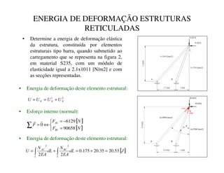 ENERGIA DE DEFORMAÇÃO ESTRUTURAS
RETICULADAS
• Determine a energia de deformação elástica
da estrutura, constituída por elementos
estruturais tipo barra, quando submetido ao
carregamento que se representa na figura 2,
em material S235, com um módulo de
elasticidade igual a 2.1x1011 [N/m2] e com
as secções representadas.
A=2500 [mm2]
A=2000 [mm2]
2.4
[m]
1 [m]
2.2 [m]
80 [kN]
C
B
A
30 [kN]
FBC
FAC
θ
β
• Energia de deformação deste elemento estrutural:
• Esforço interno (normal):
• Energia de deformação deste elemento estrutural:
[ ]
[ ]



=
−
=
⇔
=
∑ 1
)
1
)
)
%
$
90658
6129
0


[ ]
-
G/
($
1
G/
($
1
8
/
%
/
$
53
.
20
35
.
20
175
.
0
2
2
2
2
=
+
=
+
= ∫
∫
2
1
1
1
1 8
8
8
8 +
=
=
 