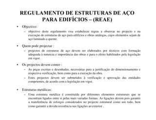 5(*8/$0(172'((6758785$6'($d2
3$5$(',)Ë,26± 5($(
• Objectivo:
– objectivo deste regulamento visa estabelecer regras a observar no projecto e na
execução de estruturas de aço para edifícios e obras análogas, cujos elementos sejam de
aço laminado a quente.
• Quem pode projectar :
– projectos de estruturas de aço devem ser elaborados por técnicos com formação
adequada à natureza e importância das obras e para o efeito habilitados pela legislação
em vigor.
• Os projectos devem conter :
– As peças escritas e desenhadas, necessárias para a justificação do dimensionamento e
respectiva verificação, bem como para a execução da obra.
– Estes projectos devem ser submetidos à verificação e aprovação das entidades
competentes, de acordo com a legislação em vigor.
• Estruturas metálicas:
– Uma estrutura metálica é constituída por diferentes elementos estruturais que se
encontram ligados entre si pelas mais variadas formas. As ligações devem pois garantir
a transferência de esforços considerados no projecto estrutural como um todo, bem
como garantir a devida resistência nas ligações ao exterior .
 