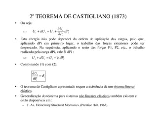 2ºTEOREMA DE CASTIGLIANO (1873)
• Ou seja:
L
L
L
L
L
L G3
3
8
8
G8
8
∂
∂
+
=
+
L
L
L
L
L G3
8
G8
8 δ
+
=
+
• Esta energia não pode depender da ordem de aplicação das cargas, pelo que,
aplicando dPi em primeiro lugar, o trabalho das forças exteriores pode ser
desprezado. Na sequência, aplicando o resto das forças P1, P2, etc., o trabalho
realizado pela carga dPi, vale δi dPi :
• O teorema de Castigliano apresentado requer a existência de um sistema linerar
elástico.
• Generalização do teorema para sistemas não lineares elásticos também existem e
estão disponíveis em :
– T. Au, Elementary Structural Mechanics, (Prentice Hall, 1963).
L
L
L
3
8
δ
=
∂
∂
• Combinando (1) com (2):


 