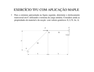 EXERCÍCIO TFU COM APLICAÇÃO MAPLE
• Para a estrutura apresentada na figura seguinte, determine o deslocamento
transversal em C utilizando o teorema da carga unitária. Considere ainda as
propriedades do material e da secção com valores genéricos: E, I, N, Ar, A.
P
B
C
L
L
A
L
EI
EI
 