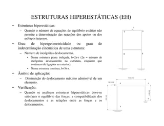 ESTRUTURAS HIPERESTÁTICAS (EH)
• Estruturas hiperestáticas:
– Quando o número de equações de equilíbrio estático não
permite a determinação das reacções dos apoios ou dos
esforços internos.
• Grau de hipergeometricidade ou grau de
indeterminação cinemática de uma estrutura:
– Número de incógnitas deslocamento.
• Numa estrutura plana treliçada, b=2n-r (2n = número de
incógnitas deslocamento na estrutura, enquanto que
r=número de ligações ao exterior).
• Numa estrutura contínua, b=3n-r.
• Âmbito de aplicação:
– Diminuição do deslocamento máximo admissível de um
elemento.
• Verificação:
– Quando se analisam estruturas hiperestáticas deve-se
satisfazer o equilíbrio das forças, a compatibilidade dos
deslocamentos e as relações entre as forças e os
delocamentos.
100 [ kN]
6.0
[
m
]
10.0 [ m]
4.0
[
m
]
A
B C
D
B E
C D
1
 