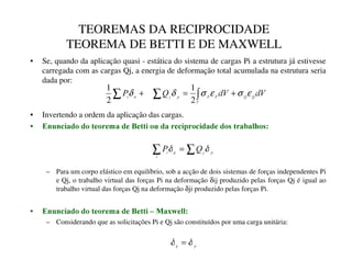 TEOREMAS DA RECIPROCIDADE
TEOREMA DE BETTI E DE MAXWELL
• Se, quando da aplicação quasi - estática do sistema de cargas Pi a estrutura já estivesse
carregada com as cargas Qj, a energia de deformação total acumulada na estrutura seria
dada por:
• Invertendo a ordem da aplicação das cargas.
• (QXQFLDGRGRWHRUHPDGH%HWWLRXGDUHFLSURFLGDGHGRVWUDEDOKRV
– Para um corpo elástico em equilíbrio, sob a acção de dois sistemas de forças independentes Pi
e Qj, o trabalho virtual das forças Pi na deformação δij produzido pelas forças Qj é igual ao
trabalho virtual das forças Qj na deformação δji produzido pelas forças Pi.
• (QXQFLDGRGRWHRUHPDGH%HWWL± 0D[ZHOO
– Considerando que as solicitações Pi e Qj são constituídos por uma carga unitária:
G9
G9
4
3
û
û
ü
ý
ý
þ
ÿ
þ
ÿ
ÿ
ÿ
ε
σ
ε
σ
δ
δ +
=
+ ∫
∑ ∑ 2
1
2
1
2
1
∑ ∑
=



4
3 δ
δ




δ
δ =
 