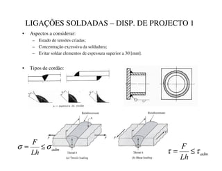 LIGAÇÕES SOLDADAS – DISP. DE PROJECTO 1
• Aspectos a considerar:
– Estado de tensões criadas;
– Concentração excessiva da soldadura;
– Evitar soldar elementos de espessura superior a 30 [mm].
• Tipos de cordão:
DGP
/K
)
σ
σ ≤
=
DGP
/K
)
τ
τ ≤
=
 