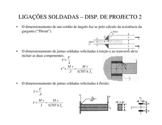 LIGAÇÕES SOLDADAS – DISP. DE PROJECTO 2
• O dimensionamento de um cordão de ângulo faz-se pelo cálculo da resistência da
garganta (“Throat”).
• O dimensionamento de juntas soldadas solicitadas à torção e ao tranverso deve
incluir as duas componentes.
$
)
=
’
τ
X
-
K
U
0
-
U
0
707
,
0
’
’ =
=
τ
• O dimensionamento de juntas soldadas solicitadas à flexão:
$
)
=
τ
X
,
K
F
0
,
F
0
707
,
0
=
=
τ
 