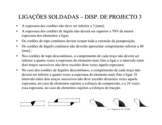 LIGAÇÕES SOLDADAS – DISP. DE PROJECTO 3
• A espessura dos cordões não deve ser inferior a 3 [mm];
• A espessura dos cordões de ângulo não deverá ser superior a 70% da menor
espessura dos elementos a ligar;
• Os cordões de topo contínuos devem ocupar toda a extensão da justaposição;
• Os cordões de ângulo contínuos não deverão apresentar comprimento inferior a 40
[mm] ;
• Nos cordões de topo descontínuos, o comprimento de cada troço não deverá ser
inferior a quatro vezes a espessura do elemento mais fino a ligar e o intervalo entre
dois troços sucessivos não deve exceder doze vezes aquela espessura;
• No caso dos cordões de ângulos descontínuos, o comprimento de cada troço não
deverá ser inferior a quatro vezes a espessura do elemento mais fino a ligar. O
intervalo entre dois troços sucessivos não deve exceder dezasseis vezes aquela
espessura, no caso de elementos sujeitos a esforços de compressão, e a 24 vezes
essa espessura, no caso de elementos sujeitos a esforços de tracção.
 