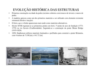 EVOLUÇÃO HISTÓRICA DAS ESTRUTURAS
• Primeiras construções na idade da pedra (recintos cobertos com troncos de árvores e muros de
pedra.
• A madeira apreceu como um dos primeiros materiais a ser utilizado com elemento resistente
estrutural (flexão e tracção).
• O ferro, aço e o betão apareceram mais tarde como materiais alternativos.
• Século XVIII registam-se as primeriras pontes em ferro. 1ª ponte de arco de fundição (1773-
1779) no rio Severn (Coalbrookdale). Seguindo-se a construção da ponte Menai Bridge
(1819-1824).
• 1850, Stephenson utilizou materiais laminados e perfilados para construir a ponte Britannia,
com 4 tramos de 71.90 [m] e 141.73 [m].
-RKQ:LONLQVRQ8. 
6WHSKHQVRQ8. 
 
