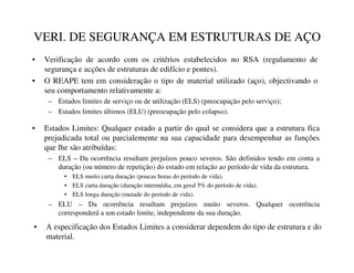 VERI. DE SEGURANÇA EM ESTRUTURAS DE AÇO
• Verificação de acordo com os critérios estabelecidos no RSA (regulamento de
segurança e acções de estruturas de edifício e pontes).
• O REAPE tem em consideração o tipo de material utilizado (aço), objectivando o
seu comportamento relativamente a:
– Estados limites de serviço ou de utilização (ELS) (preocupação pelo serviço);
– Estados limites últimos (ELU) (preocupação pelo colapso).
• Estados Limites: Qualquer estado a partir do qual se considera que a estrutura fica
prejudicada total ou parcialemente na sua capacidade para desempenhar as funções
que lhe são atribuídas:
– ELS – Da ocorrência resultam prejuízos pouco severos. São definidos tendo em conta a
duração (ou número de repetição) do estado em relação ao período de vida da estrutura.
• ELS muito curta duração (poucas horas do período de vida).
• ELS curta duração (duração intermédia, em geral 5% do período de vida).
• ELS longa duração (metade do período de vida).
– ELU – Da ocorrência resultam prejuízos muito severos. Qualquer ocorrência
corresponderá a um estado limite, independente da sua duração.
• A especificação dos Estados Limites a considerar dependem do tipo de estrutura e do
material.
 
