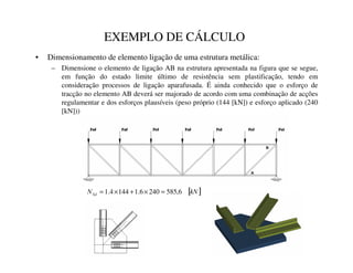 EXEMPLO DE CÁLCULO
• Dimensionamento de elemento ligação de uma estrutura metálica:
– Dimensione o elemento de ligação AB na estrutura apresentada na figura que se segue,
em função do estado limite último de resistência sem plastificação, tendo em
consideração processos de ligação aparafusada. É ainda conhecido que o esforço de
tracção no elemento AB deverá ser majorado de acordo com uma combinação de acções
regulamentar e dos esforços plausíveis (peso próprio (144 [kN]) e esforço aplicado (240
[kN]))
[ ]
N1
16G 6
,
585
240
6
.
1
144
4
.
1 =
×
+
×
=
 