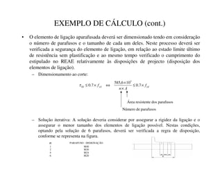 EXEMPLO DE CÁLCULO (cont.)
• O elemento de ligação aparafusada deverá ser dimensionado tendo em consideração
o número de parafusos e o tamanho de cada um deles. Neste processo deverá ser
verificada a segurança do elemento de ligação, em relação ao estado limite último
de resistência sem plastificação e ao mesmo tempo verificado o cumprimento do
estipulado no REAE relativamente às disposições de projecto (disposição dos
elementos de ligação).
– Dimensionamento ao corte:
– Solução iterativa: A solução deveria considerar por assegurar a rigidez da ligação e o
assegurar o menor tamanho dos elementos de ligação possível. Nestas condições,
optando pela solução de 6 parafusos, deverá ser verificada a regra de disposição,
conforme se representa na figura.
*
+
*
+
,
+
I
$
Q
I ×
≤
×
×
⇔
×
≤ 7
.
0
10
6
,
585
7
.
0
3
τ
Número de parafusos
Área resistente dos parafusos
Q PARAFUSO - DESIGNAÇÃO
1 M40
2 M30
4 M24
6 M20
 