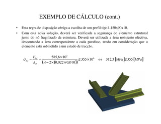 EXEMPLO DE CÁLCULO (cont.)
• Esta regra de disposição obriga a escolha de um perfil tipo L150x90x10.
• Com esta nova solução, deverá ser verificada a segurança do elemento estrutural
junto do nó fragilizado da estrutura. Deverá ser utilizada a área resistente efectiva,
descontando a área correspondente a cada parafuso, tendo em consideração que o
elemento está submetido a um estado de tracção.
( )
( )
[ ] [ ]
03D
03D
$
$
)
HI
6G
6G 355
3
,
312
10
355
010
,
0
022
,
0
2
10
6
,
585 6
3
≤
⇔
×
≤
×
×
−
×
=
=
σ
 