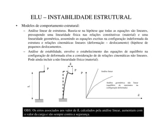 ELU – INSTABILIDADE ESTRUTURAL
• Modelos de comportamento estrutural:
– Análise linear de estruturas. Baseia-se na hipótese que todas as equações são lineares,
pressupondo uma linearidade física nas relações constitutivas (material) e uma
linearidade geométrica, assumindo as equações escritas na configuração indeformada da
estrutura e relações cinemáticas lineares (deformação – deslocamento) (hipótese de
pequenos deslocamentos.
– Análise de estabilidade, envolve o estabelecimento das equações de equilíbrio na
configuração de deformada e/ou a consideração de de relações cinemáticas não lineares.
Pode ainda incluir a não linearidade física (material).
L
P
P
δ
P
d
Análise geométrica não linear
(equilíbrio de moemntos na
configuração deformada)
Análise linear
OBS: Os erros associados aos valor de δ, calculados pela análise linear, aumentam com
o valor da carga e são sempre contra a segurança.
 
