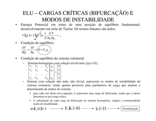 ELU – CARGAS CRÍTICAS (BIFURCAÇÃO) E
MODOS DE INSTABILIDADE
• Energia Potencial em torno de uma posição de equilíbrio fundamental,
desenvolvimento em série de Taylor: Os termos lineares são nulos.
• Condição de equilíbrio:
( ) ( ) ...
!
2
1 2
+
∂
∂
∂
+
=
M
L
I
L
L
T
T
9
4
9
4
9
M
LM
L
L
T
9
T
9
4
9
=
=
∂
∂
=
∂
∂
0
• Condição de equilíbrio do sistema estrutural:
– Sistema homogéneo com solução trivial nula {qi}={0};
– Sistema com solução não nula, não trivial, representa os modos de instabilidade do
sistema estrutural, sendo apenas possíveis para parâmetros de carga que anulem o
determinante da matriz do sistema.
• para cada raiz desta nova equação, λ representa uma carga de bifurcação, sendo que a menor
denomina-se por carga crítica.
• A subsituição de cada carga de bifurcação no sistema homogéneo, origina o correspondente
modo de instabilidade.












=
























0
0
0
0
.
...
...
...
...
...
2
1
2
1
2
22
12
1
12
11
-
-
-
-
-
-
-
T
T
T
9
9
9
9
9
9
9
9
9
( )
[ ] 0
det =
λ
.
/
9 [ ][ ] [ ]
0
=
0
0
1
T
9 [ ] [ ]
?
=
2
T Normalização
 